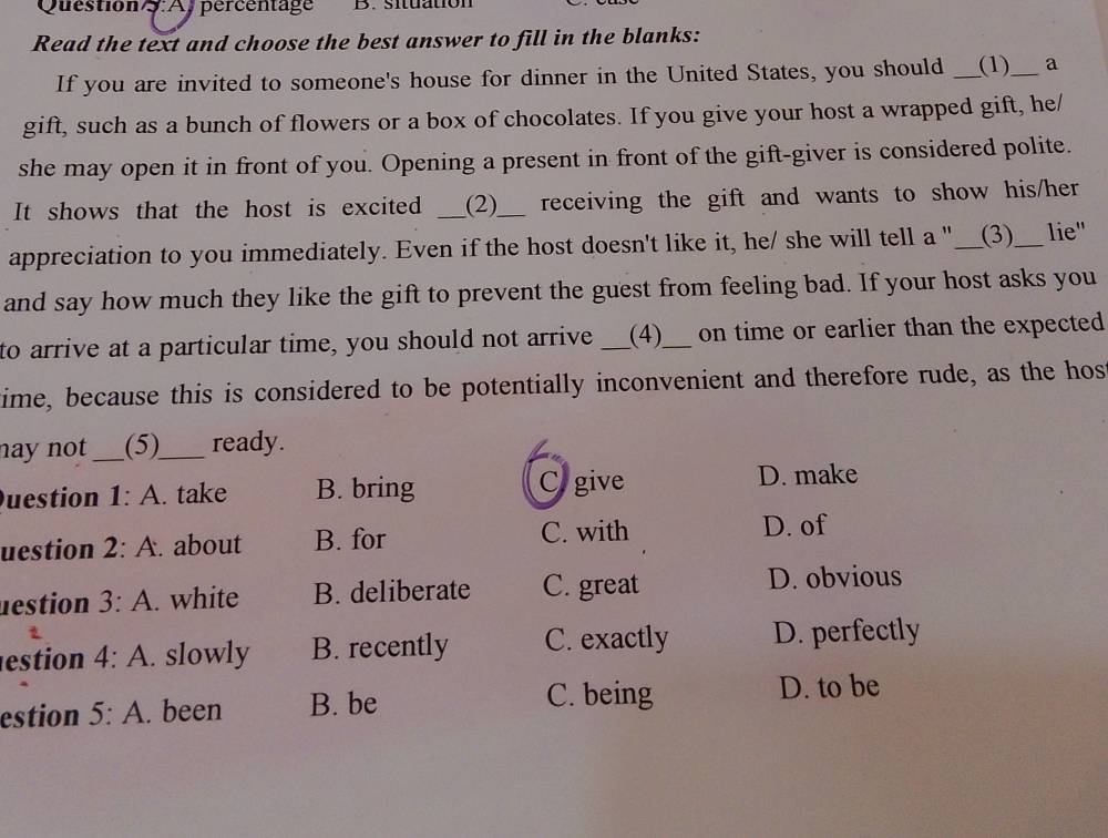 Question : Aj percentage B. situation
Read the text and choose the best answer to fill in the blanks:
If you are invited to someone's house for dinner in the United States, you should _(1)_ a
gift, such as a bunch of flowers or a box of chocolates. If you give your host a wrapped gift, he/
she may open it in front of you. Opening a present in front of the gift-giver is considered polite.
It shows that the host is excited _(2)_ receiving the gift and wants to show his/her
appreciation to you immediately. Even if the host doesn't like it, he/ she will tell a "__(3) _ lie"
and say how much they like the gift to prevent the guest from feeling bad. If your host asks you
to arrive at a particular time, you should not arrive _(4)_ on time or earlier than the expected 
time, because this is considered to be potentially inconvenient and therefore rude, as the hos
nay not _(5)_ ready.
uestion 1:A . take B. bring Cogive
D. make
uestion 2:A. about B. for C. with D. of
nestion 3:A. white B. deliberate C. great D. obvious
estion 4:A . slowly B. recently C. exactly D. perfectly
estion 5:A . been B. be
C. being D. to be