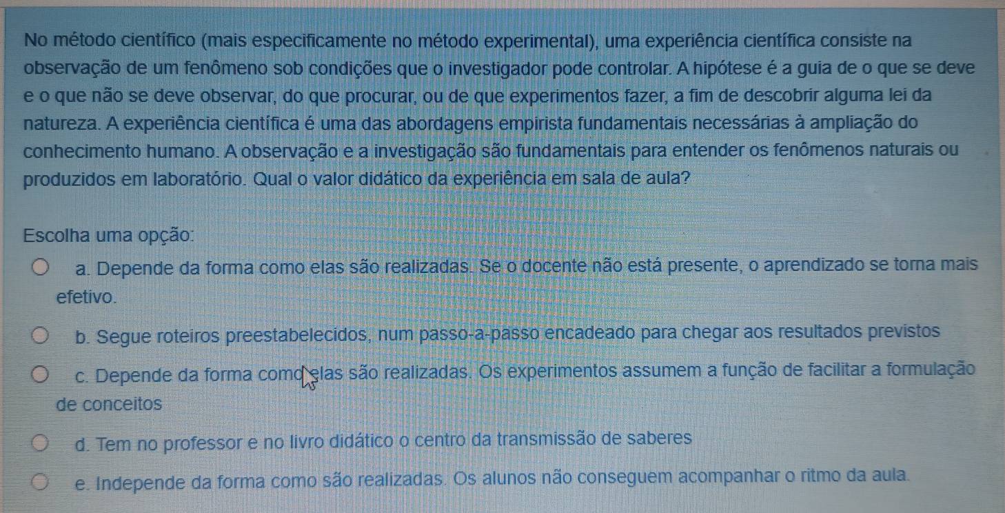 No método científico (mais especificamente no método experimental), uma experiência científica consiste na
observação de um fenômeno sob condições que o investigador pode controlar. A hipótese é a guia de o que se deve
e o que não se deve observar, do que procurar, ou de que experimentos fazer, a fim de descobrir alguma lei da
natureza. A experiência científica é uma das abordagens empirista fundamentais necessárias à ampliação do
conhecimento humano. A observação e a investigação são fundamentais para entender os fenômenos naturais ou
produzidos em laboratório. Qual o valor didático da experiência em sala de aula?
Escolha uma opção:
a. Depende da forma como elas são realizadas. Se o docente não está presente, o aprendizado se torna mais
efetivo.
b. Segue roteiros preestabelecidos, num passo-a-passo encadeado para chegar aos resultados previstos
c. Depende da forma como elas são realizadas. Os experimentos assumem a função de facilitar a formulação
de conceitos
d. Tem no professor e no livro didático o centro da transmissão de saberes
e. Independe da forma como são realizadas. Os alunos não conseguem acompanhar o ritmo da aula.