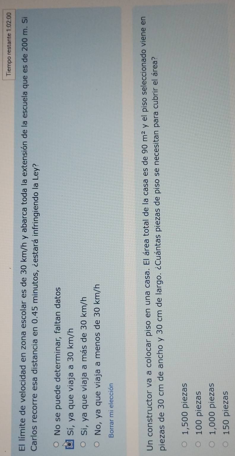Tiempo restante 1:02:00 
El límite de velocidad en zona escolar es de 30 km/h y abarca toda la extensión de la escuela que es de 200 m. Si
Carlos recorre esa distancia en 0.45 minutos, ¿estará infringiendo la Ley?
No se puede determinar, faltan datos
Sí, ya que viaja a 30 km/h
Si, ya que viaja a más de 30 km/h
No, ya que viaja a menos de 30 km/h
Borrar mi elección
Un constructor va a colocar piso en una casa. El área total de la casa es de 90m^2 y el piso seleccionado viene en
piezas de 30 cm de ancho y 30 cm de largo. ¿Cuántas piezas de piso se necesitan para cubrir el área?
1,500 piezas
100 piezas
1,000 piezas
150 piezas