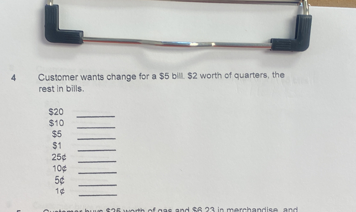 Customer wants change for a $5 bill. $2 worth of quarters, the 
rest in bills.
$20
_
$10
_ 
_
$5
$1
_
25¢ _
10¢ _
5¢ _
1¢
_
$25 worth of gas and $6 23 in merchandise and