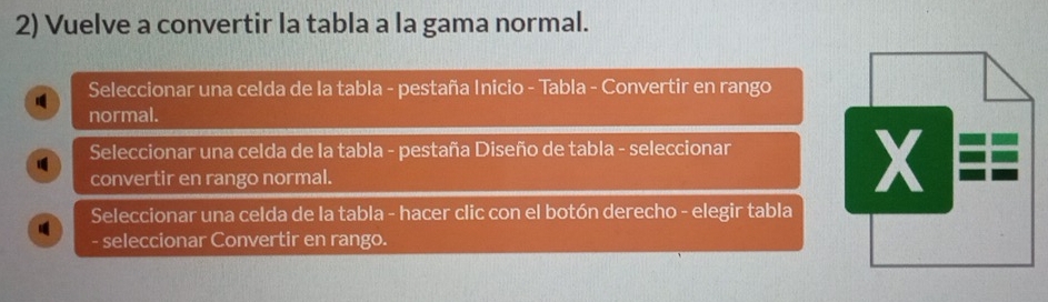 Vuelve a convertir la tabla a la gama normal. 
Seleccionar una celda de Ia tabla - pestaña Inicio - Tabla - Convertir en rango 
normal. 
Seleccionar una celda de la tabla - pestaña Diseño de tabla - seleccionar 
convertir en rango normal. 
X 
Seleccionar una celda de la tabla - hacer clic con el botón derecho - elegir tabla 
- seleccionar Convertir en rango.