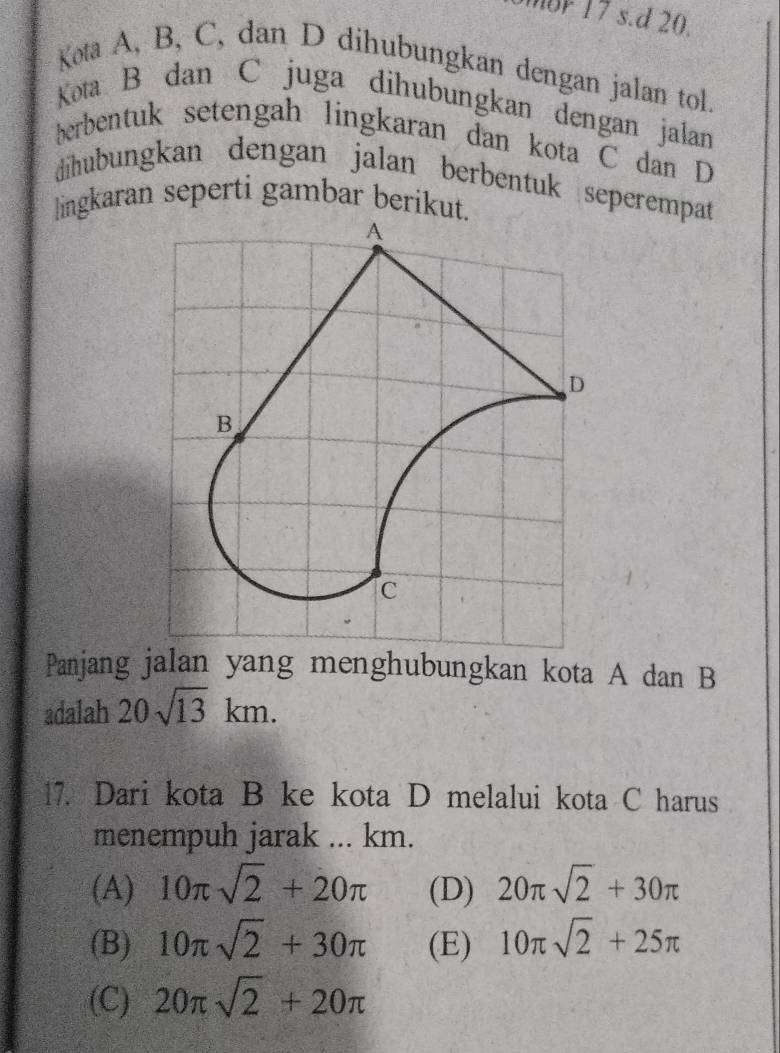 mor 17 s.d 20.
Kota A, B, C, dan D dihubungkan dengan jalan tol.
Kota B dan C juga dihubungkan dengan jalan
berbentuk setengah lingkaran dan kota C dan D
dihubungkan dengan jalan berbentuk seperempat
lingkaran seperti gambar berikut
Panjang jalan yang menghubungkan kota A dan B
adalah 20sqrt(13)km. 
17. Dari kota B ke kota D melalui kota C harus
menempuh jarak ... km.
(A) 10π sqrt(2)+20π (D) 20π sqrt(2)+30π
(B) 10π sqrt(2)+30π (E) 10π sqrt(2)+25π
(C) 20π sqrt(2)+20π