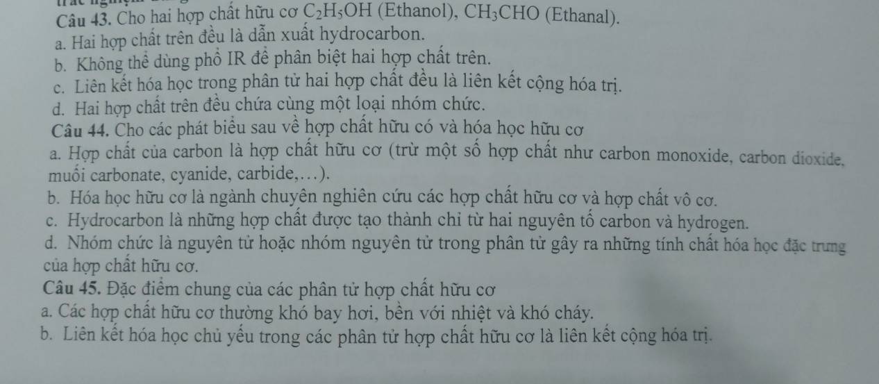 Cho hai hợp chất hữu cơ C_2H_5OH (Ethanol), CH_3 CHO (Ethanal).
a. Hai hợp chất trên đều là dẫn xuất hydrocarbon.
b. Không thể dùng phổ IR để phân biệt hai hợp chất trên.
c. Liên kết hóa học trong phân tử hai hợp chất đều là liên kết cộng hóa trị.
d. Hai hợp chất trên đều chứa cùng một loại nhóm chức.
Câu 44. Cho các phát biểu sau về hợp chất hữu có và hóa học hữu cơ
a. Hợp chất của carbon là hợp chất hữu cơ (trừ một số hợp chất như carbon monoxide, carbon dioxide,
muối carbonate, cyanide, carbide,…).
b. Hóa học hữu cơ là ngành chuyên nghiên cứu các hợp chất hữu cơ và hợp chất vô cơ.
c. Hydrocarbon là những hợp chất được tạo thành chỉ từ hai nguyên tổ carbon và hydrogen.
d. Nhóm chức là nguyên tử hoặc nhóm nguyên tử trong phân tử gây ra những tính chất hóa học đặc trưng
của hợp chất hữu cơ.
Câu 45. Đặc điểm chung của các phân tử hợp chất hữu cơ
a. Các hợp chất hữu cơ thường khó bay hơi, bền với nhiệt và khó cháy.
b. Liên kết hóa học chủ yếu trong các phân tử hợp chất hữu cơ là liên kết cộng hóa trị.