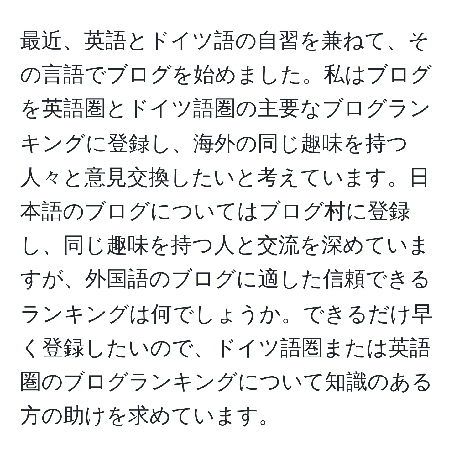 最近、英語とドイツ語の自習を兼ねて、その言語でブログを始めました。私はブログを英語圏とドイツ語圏の主要なブログランキングに登録し、海外の同じ趣味を持つ人々と意見交換したいと考えています。日本語のブログについてはブログ村に登録し、同じ趣味を持つ人と交流を深めていますが、外国語のブログに適した信頼できるランキングは何でしょうか。できるだけ早く登録したいので、ドイツ語圏または英語圏のブログランキングについて知識のある方の助けを求めています。