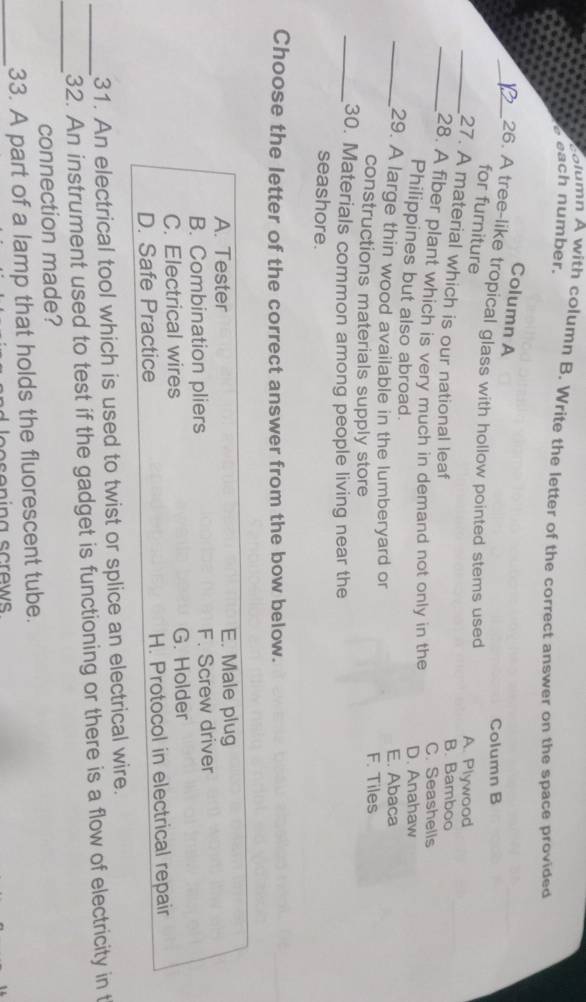column A with column B. Write the letter of the correct answer on the space provided
each number.
Column A
Column B
_26. A tree-like tropical glass with hollow pointed stems used
for furniture
A. Plywood
_27. A material which is our national leaf
B. Bamboo
_28. A fiber plant which is very much in demand not only in the C. Seashells
Philippines but also abroad.
D. Anahaw
_29. A large thin wood available in the lumberyard or E. Abaca
constructions materials supply store F. Tiles
_30. Materials common among people living near the
seashore.
Choose the letter of the correct answer from the bow below.
A. Tester E. Male plug
B. Combination pliers F. Screw driver
C. Electrical wires G. Holder
D. Safe Practice H. Protocol in electrical repair
31. An electrical tool which is used to twist or splice an electrical wire.
_
_32. An instrument used to test if the gadget is functioning or there is a flow of electricity in t
connection made?
_33. A part of a lamp that holds the fluorescent tube.