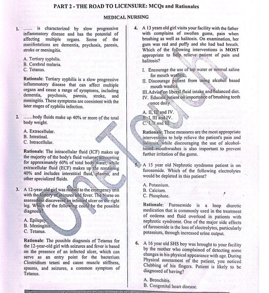 THE ROAD TO LICENSURE: MCQs and Rationales
MEDICAL NURSING
1. ... is characterized by slow progressive 4. A 13 years old girl visits your facility with the father
inflammatory discase and has the potential of with complains of swollen gums, pain when
affecting multiple organs. Some of the brushing as well as halitosis. On examination, her
manifestations are dementia, psychosis, paresis, gum was red and puffy and she had bad breath.
stroke or meningitis. Which of the following interventions is MOST
A. Tertiary syphilis. halitosis? appropriate to help relieve patient of pain and
B. Cerebral malaria.
C. Tetanus. . Encourage the use of tap water or normal saline
Rationale: Tertiary syphilis is a slow progressive for mouth washes
inflammatory disease that can affect multiple II. Discourage patient from using alcohol based
mouth waslics.
organs and cause a range of symptoms, including III. Advise on liberal fluid intake and balanced diet.
dementia, psychosis, paresis, stroke, and
meningitis. These symptoms are consistent with the IV. Educate patient on importance of brushing teeth
later stages of syphilis infection. once daily.
A. II. II and IV.
2. ……body fluids make up 40% or more of the total B. I, III and IV.
body weight. C. I, II and I.
A. Extracellular.  Rationale: These measures are the most appropriate
B. Intestinal. interventions to help relieve the patient's pain and
C. Intracellular. halitosis, while discouraging the use of alcohol-
based mouthwashes is also important to prevent
Rationale: The intracellular fluid (ICF) makes up further irritation of the gums.
the majority of the body's fluid volume, accounting
for approximately 60% of total body water, while
extracellular fluid (ECF) makes up the remaining 5. A 15 year old Nephrotic syndrome patient is on
40% and includes interstitial fluid, plasma, and furosemide. Which of the following electrolytes
other specialized fluids. would be depleted in this patient?
A. Potassium.
3. A 12-year-old girl was rushed to the emergency unit C. Phosphate. B. Calcium.
with the history of seizures and fever. The Nurse on
assessment discovered an infected ulcer on the right Rationale: Furosemide is a loop diuretic
leg. Which of the following could be the possible medication that is commonly used in the treatment
diagnosis? of oedema and fluid overload in patients with 
nephrotic syndrome. One of the major side effects
A. Epilepsy. of furosemide is the loss of electrolytes, particularly
B. Meningitis.
C. Tetanus. potassium, through increased wrine output.
Rationale: The possible diagnosis of Tetanus for
the 12-year-old girl with seizures and fever is based 6. A 16 year old SHS boy was brought to your facility
on the presence of an infected ulcer, which can by the mother who complained of detecting some 
serve as an entry point for the bacterium changes in his physical appearance with age. During
Clostridium tetani and cause muscle stiffness, Physical assessment of the patient, you noticed
spasms, and seizures, a common symptom of diagnosed of having? Clubbing of his fingers. Patient is likely to be
Tetanus. A. Bronchitis.
B. Congenital heart disease.