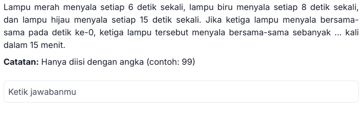 Lampu merah menyala setiap 6 detik sekali, lampu biru menyala setiap 8 detik sekali, 
dan lampu hijau menyala setiap 15 detik sekali. Jika ketiga lampu menyala bersama- 
sama pada detik ke -0, ketiga lampu tersebut menyala bersama-sama sebanyak ... kali 
dalam 15 menit. 
Catatan: Hanya diisi dengan angka (contoh: 99) 
Ketik jawabanmu