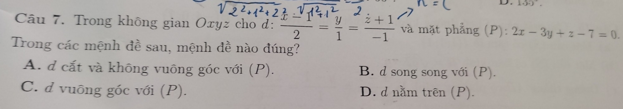 130°. 
Câu 7. Trong không gian Oxyz cho d:  (x-1)/2 = y/1 = (z+1)/-1  và mặt phẳng (P): 2x-3y+z-7=0. 
Trong các mệnh đề sau, mệnh đề nào đúng?
A. d cắt và không vuông góc với (P). B. d song song với (P).
C. d vuông góc với (P). D. d nằm trên (P).