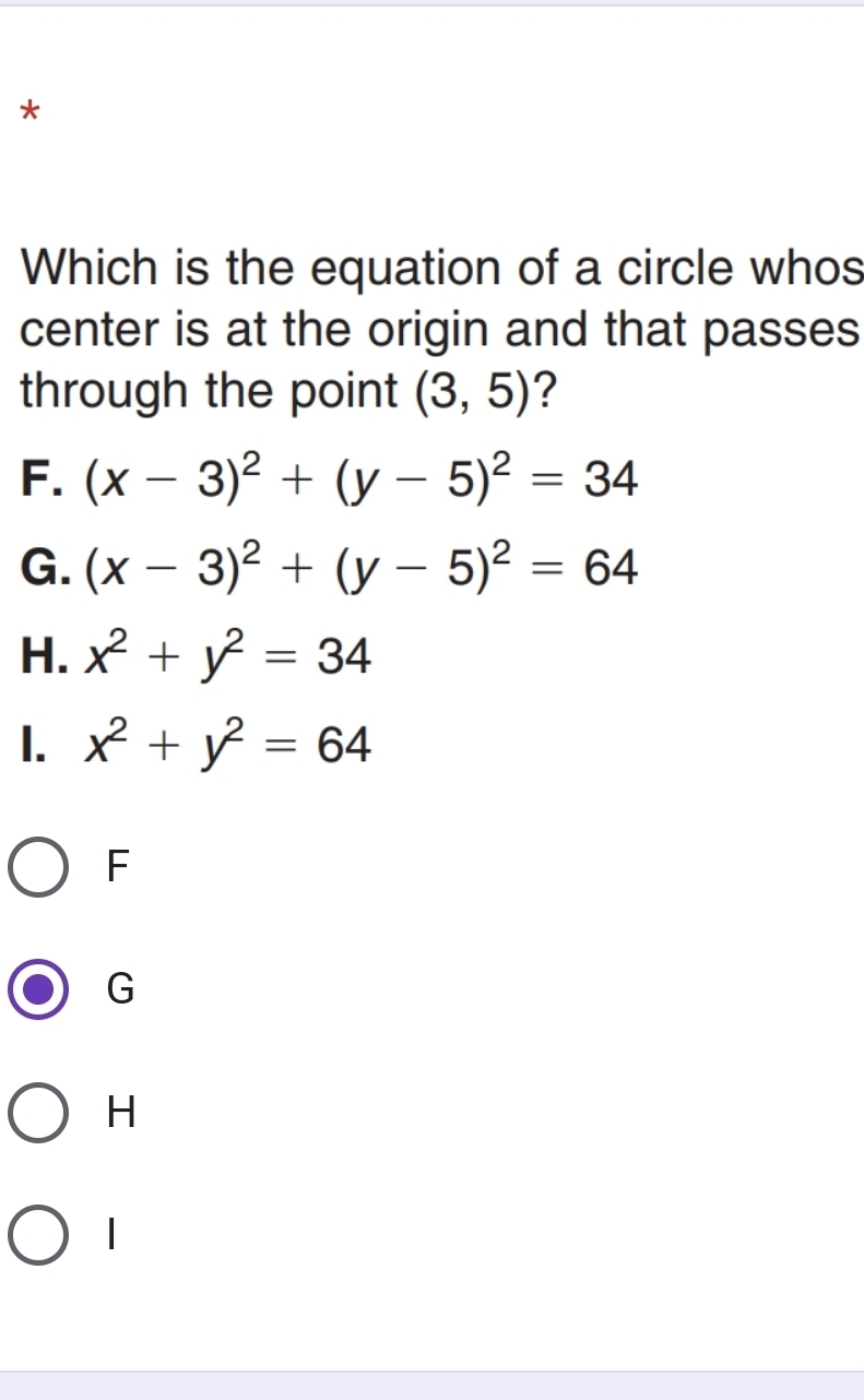 Which is the equation of a circle whos
center is at the origin and that passes
through the point (3,5) ?
F. (x-3)^2+(y-5)^2=34
G. (x-3)^2+(y-5)^2=64
H. x^2+y^2=34
1. x^2+y^2=64
F
G
H
|