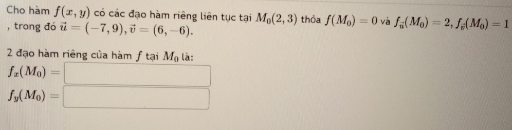 Cho hàm f(x,y) có các đạo hàm riêng liên tục tại M_0(2,3) thỏa f(M_0)=0 và f_vector u(M_0)=2, f_vector v(M_0)=1
, trong đó vector u=(-7,9), vector v=(6,-6). 
2 đạo hàm riêng của hàm f tại M_0 là: