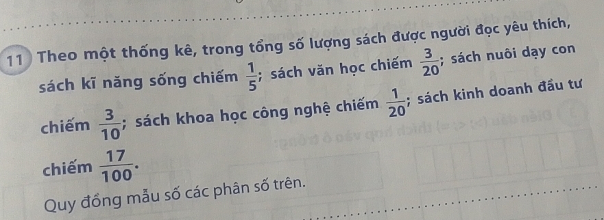 Theo một thống kê, trong tổng số lượng sách được người đọc yêu thích, 
sách kĩ năng sống chiếm  1/5 ; sách văn học chiếm  3/20 ; sách nuôi dạy con 
chiếm  3/10 ; sách khoa học công nghệ chiếm  1/20 ; sách kinh doanh đầu tư 
chiếm  17/100 . 
Quy đồng mẫu số các phân số trên.