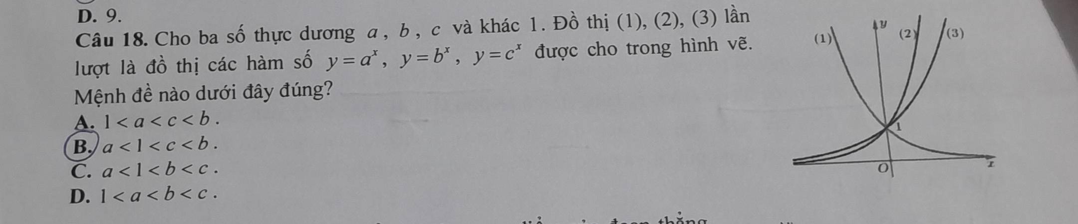 D. 9.
Câu 18. Cho ba số thực dương a , b , c và khác 1. Đồ thị (1), (2), (3) lần
lượt là đồ thị các hàm số y=a^x,y=b^x,y=c^x được cho trong hình vẽ.
Mệnh đề nào dưới đây đúng?
A. 1
B, a<1<c
C. a<1<b
D. 1