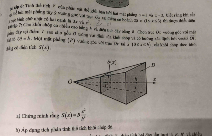 ài tập 6: Tính thể tích V của phần vật thể giới hạn bởi hai mặt phẳng x=1 và x=3 , biết rằng khi cắt
tht thể bởi mặt phẳng tùy ý vuông góc với trục Ox tại điểm có hoành độ x(1≤ x≤ 3) thì được thiết diện
là một hình chữ nhật có hai cạnh là 3x và x^2.
Bài tập 7: Cho khối chóp có chiều cao bằng h và diện tích đáy bằng B . Chọn trục Ox vuông góc với mặt
phẳng đảy tại điểm / sao cho gốc 0 trùng với đình của khối chóp và có hướng xác định bởi vectơ vector OI.
Khi đó OI=h. Một mặt phẳng (P) vuông góc với trục Ox tại x(0≤ x≤ h) , cắt khối chóp theo hình
phẳng có diện tích S(x).
a) Chứng minh rằng S(x)=B x^2/h^2 .
b) Áp dụng tích phân tính thể tích khối chóp đó.
ên tích hai đáy lần lượt là B B' và chiều