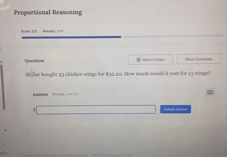 Proportional Reasoning 
Score: 1/2 Penalty: 1 off 
Question Watch Video Show Examples 
Skylar bought 23 chicken wings for $32.20. How much would it cost for 13 wings? 
Answer Attempt 1 out of 3 
$ 
Submit Answer 
Out Pelicy ( Teitrsall Servics