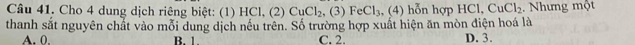 Cho 4 dung dịch riêng biệt: (1) HCl, (2) CuCl_2, (3)FeCl_3 , ( 4) n hợp HCl, CuCl_2. Nhưng một
thanh sắt nguyên chất vào mỗi dung dịch nều trên. Số trường hợp xuất hiện ăn mòn điện hoá là
A. 0. B. 1. C. 2. D. 3.