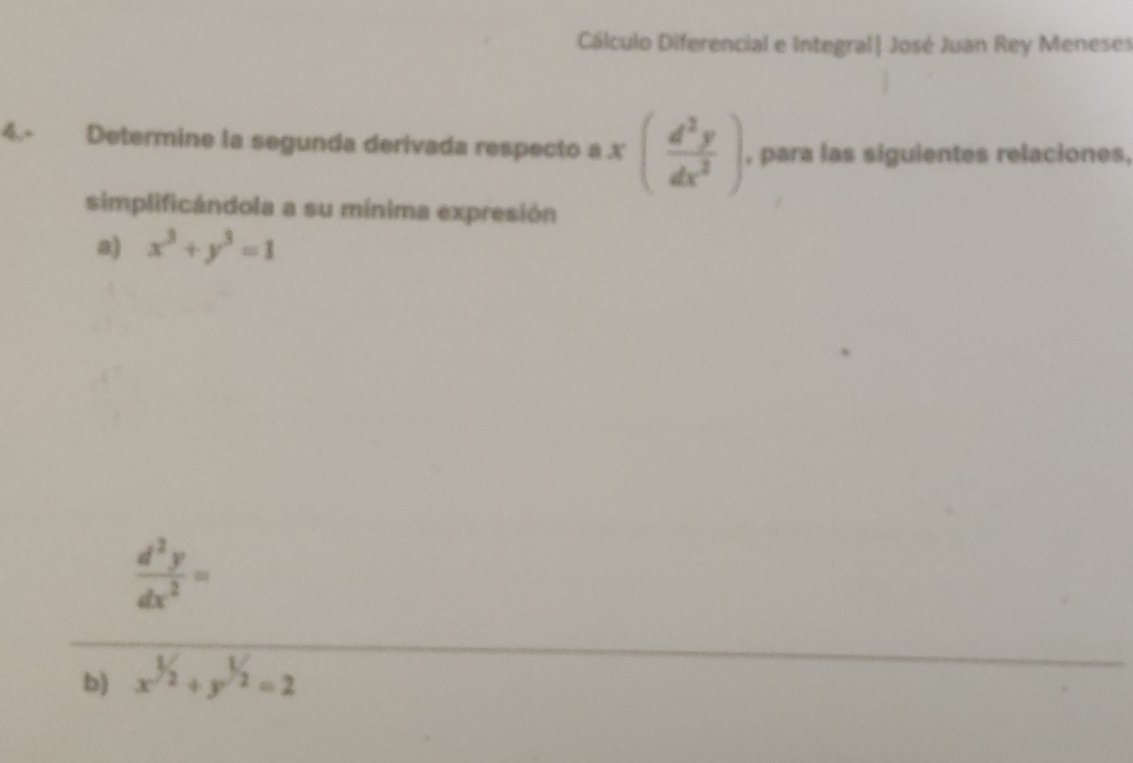 Cálculo Diferencial e Integral| José Juan Rey Meneses
4.- Determine la segunda derivada respecto a x( d^2y/dx^2 ) , para las siguientes relaciones,
simplificándola a su mínima expresión
a) x^3+y^3=1
 d^2y/dx^2 =
b) x^(1/2)+y^(1/2)=2