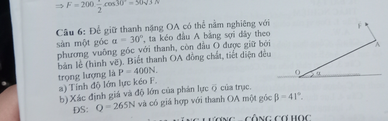 F=200. 1/2 .cos 30°=50sqrt(3)N
Câu 6: Để giữ thanh nặng OA có thể nằm nghiêng với 
sàn một góc alpha =30° , ta kéo đầu A bằng sợi dây theo 
phương vuông góc yới thanh, còn đầu O được giữ bởi 
bản lề (hình vẽ). Biết thanh OA đồng chất, tiết diện đều 
trọng lượng là P=400N. 
a) Tính độ lớn lực kéo F. 
b) Xác định giá và độ lớn của phản lực vector Q của trục. 
DS: Q=265N và có giá hợp với thanh OA một gocbeta =41°. 
∵ Cwidehat O∩ C∩ HO