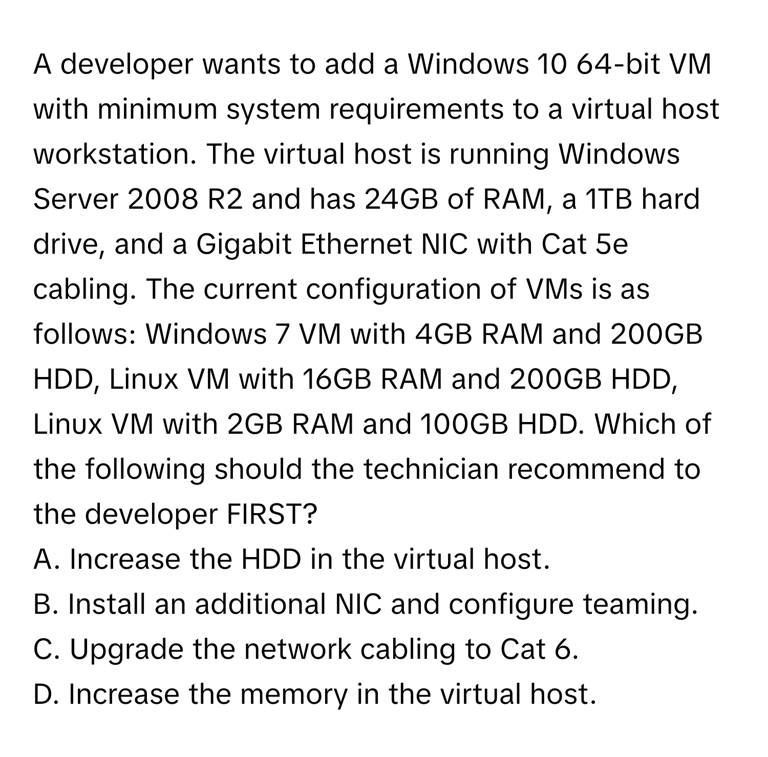 A developer wants to add a Windows 10 64-bit VM with minimum system requirements to a virtual host workstation. The virtual host is running Windows Server 2008 R2 and has 24GB of RAM, a 1TB hard drive, and a Gigabit Ethernet NIC with Cat 5e cabling. The current configuration of VMs is as follows: Windows 7 VM with 4GB RAM and 200GB HDD, Linux VM with 16GB RAM and 200GB HDD, Linux VM with 2GB RAM and 100GB HDD. Which of the following should the technician recommend to the developer FIRST?
A. Increase the HDD in the virtual host.
B. Install an additional NIC and configure teaming.
C. Upgrade the network cabling to Cat 6.
D. Increase the memory in the virtual host.