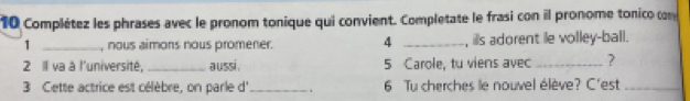 Complétez les phrases avec le pronom tonique qui convient. Completate le frasi con il pronome tonico com 
1 _, nous aimons nous promener. 4 _, ills adorent le volley-ball. 
2 Il va à l'université,_ aussi . 5 Carole, tu viens avec_ ? 
3 Cette actrice est célèbre, on parle d' _. 6 Tu cherches le nouvel élève? C'est_