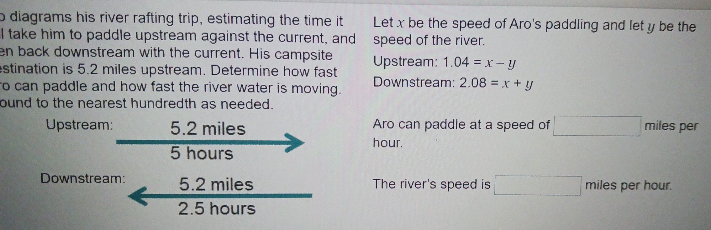 diagrams his river rafting trip, estimating the time it Let x be the speed of Aro's paddling and let y be the 
I take him to paddle upstream against the current, and speed of the river. 
en back downstream with the current. His campsite 
Upstream: 1.04=x-y
estination is 5.2 miles upstream. Determine how fast 
Downstream: 2.08=x+y
to can paddle and how fast the river water is moving. 
ound to the nearest hundredth as needed. 
Upstream: 5.2 miles Aro can paddle at a speed of □ miles per
hour.
5 hours
Downstream:
5.2 miles The river's speed is □ miles per hour.
2.5 hours