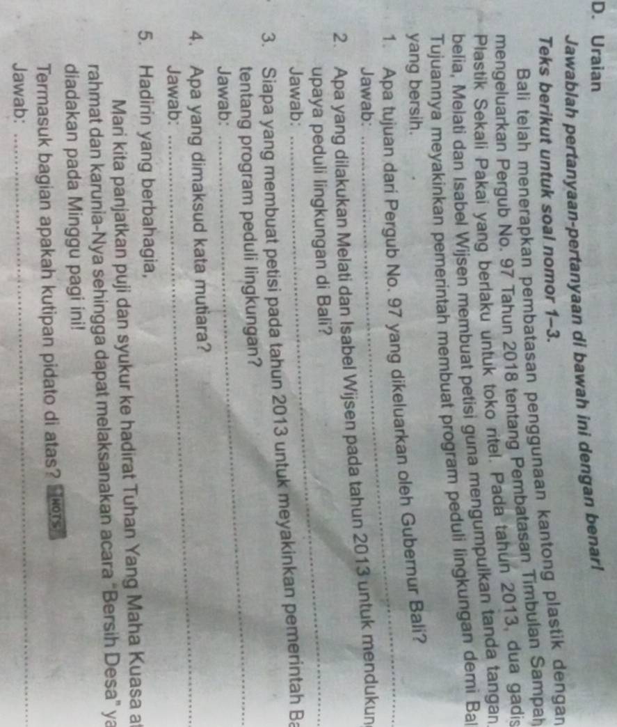 Uraian 
Jawablah pertanyaan-pertanyaan di bawah ini dengan benar! 
Teks berikut untuk soal nomor 1-3. 
Bali telah menerapkan pembatasan penggunaan kantong plastik dengan 
mengeluarkan Pergub No. 97 Tahun 2018 tentang Pembatasan Timbulan Sampah 
Plastik Sekali Pakai yang berlaku untuk toko ritel. Pada tahun 2013, dua gadis 
belia, Melati dan Isabel Wijsen membuat petisi guna mengumpulkan tanda tangan 
Tujuannya meyakinkan pemerintah membuat program peduli lingkungan demi Ba 
yang bersih. 
1. Apa tujuan dari Pergub No. 97 yang dikeluarkan oleh Gubernur Bali? 
Jawab: 
2. Apa yang dilakukan Melati dan Isabel Wijsen pada tahun 2013 untuk mendukun 
upaya peduli lingkungan di Bali? 
Jawab: 
3. Siapa yang membuat petisi pada tahun 2013 untuk meyakinkan pemerintah Ba 
tentang program peduli lingkungan? 
Jawab: 
_ 
4. Apa yang dimaksud kata mutiara? 
Jawab: 
5. Hadirin yang berbahagia, 
Mari kita panjatkan puji dan syukur ke hadirat Tuhan Yang Maha Kuasa a 
rahmat dan karunia-Nya sehingga dapat melaksanakan acara “Bersih Desa” ya 
diadakan pada Minggu pagi ini! 
Termasuk bagian apakah kutipan pidato di atas? ors 
Jawab: 
_