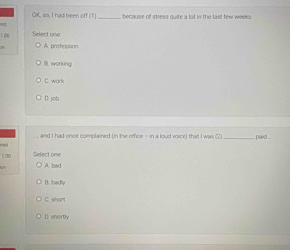 OK so, I had been off (1) _because of stress quite a lot in the last few weeks,
red
1.00 Select one
on
A. profession
B. working
C. work
D. job
and I had once complained (in the office - in a loud voice) that I was (2) _paid_
red
1.00 Select one:
on
A bad
B. badly
C short
D shortly