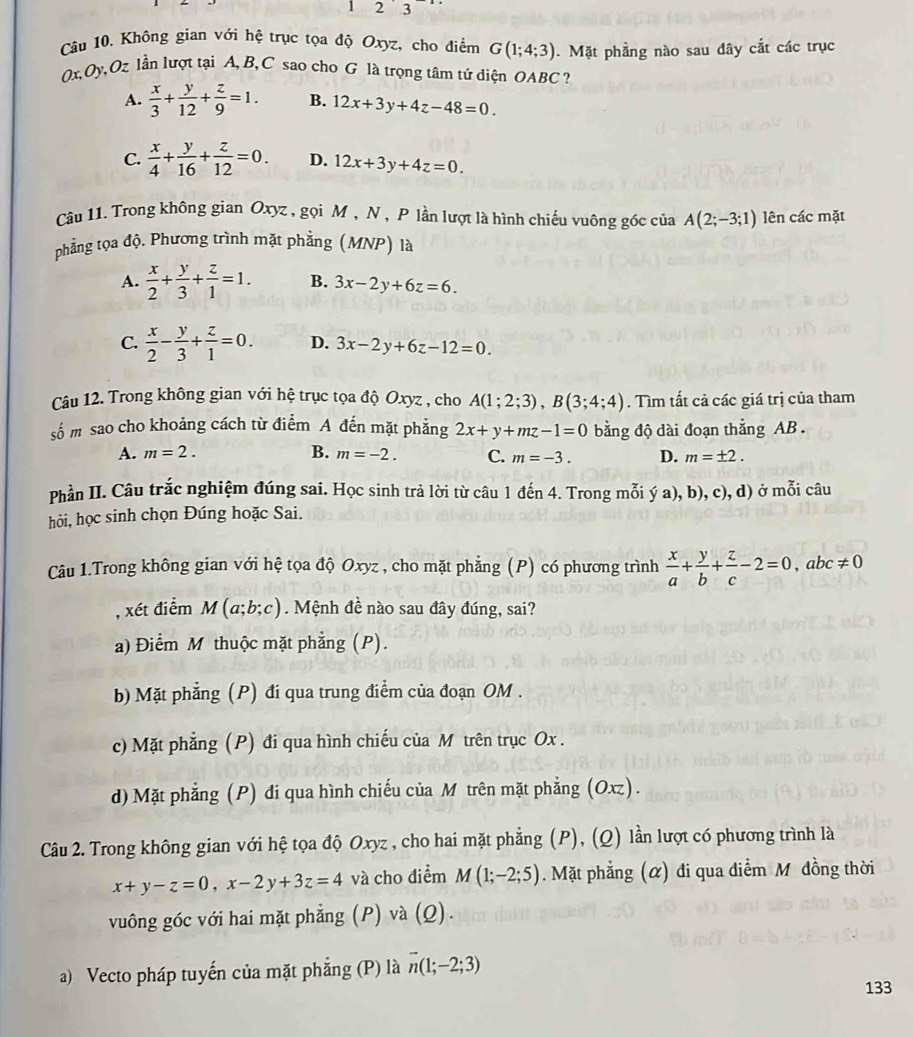 1 2 3
Câu 10. Không gian với hệ trục tọa độ Oxyz, cho điểm G(1;4;3). Mặt phầng nào sau dây cắt các trục
0x,Oy, Oz lần lượt tại A, B, C sao cho G là trọng tâm tứ diện OABC  ?
A.  x/3 + y/12 + z/9 =1. B. 12x+3y+4z-48=0.
C.  x/4 + y/16 + z/12 =0. D. 12x+3y+4z=0.
Câu 11. Trong không gian Oxyz , gọi M , N , P lần lượt là hình chiếu vuông góc của A(2;-3;1) lên các mặt
phẳng tọa độ. Phương trình mặt phẳng (MNP) là
A.  x/2 + y/3 + z/1 =1. B. 3x-2y+6z=6.
C.  x/2 - y/3 + z/1 =0. D. 3x-2y+6z-12=0.
Câu 12. Trong không gian với hệ trục tọa độ Oxyz , cho A(1;2;3),B(3;4;4). Tìm tất cả các giá trị của tham
số m sao cho khoảng cách từ điểm A đến mặt phẳng 2x+y+mz-1=0 bằng độ dài đoạn thẳng AB .
A. m=2. B. m=-2. C. m=-3. D. m=± 2.
Phần II. Câu trắc nghiệm đúng sai. Học sinh trả lời từ câu 1 đến 4. Trong mỗi ya),b),c),d)
hỏi, học sinh chọn Đúng hoặc Sai. ở mỗi câu
Câu 1.Trong không gian với hệ tọa độ Oxyz , cho mặt phẳng (P) có phương trình  x/a + y/b + z/c -2=0,abc!= 0
, xét điểm M(a;b;c). Mệnh đề nào sau đây đúng, sai?
a) Điểm M thuộc mặt phẳng (P).
b) Mặt phẳng (P) đi qua trung điểm của đoạn OM .
c) Mặt phẳng (P) đi qua hình chiếu của M trên trục Ox .
d) Mặt phẳng (P) đi qua hình chiếu của M trên mặt phẳng (Oxz).
Câu 2. Trong không gian với hệ tọa độ Oxyz , cho hai mặt phẳng (P), (Q) lần lượt có phương trình là
x+y-z=0,x-2y+3z=4 và cho điểm M(1;-2;5). Mặt phẳng (α) đi qua diễm M đồng thời
vuông góc với hai mặt phẳng (P) và (Q).
a) Vecto pháp tuyến của mặt phẳng (P) là vector n(1;-2;3)
133