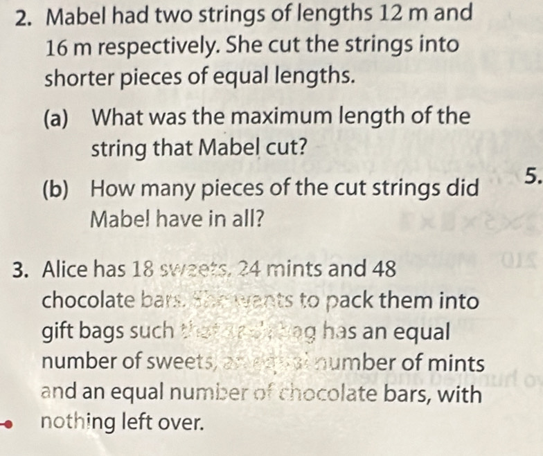 Mabel had two strings of lengths 12 m and
16 m respectively. She cut the strings into 
shorter pieces of equal lengths. 
(a) What was the maximum length of the 
string that Mabel cut? 
(b) How many pieces of the cut strings did 5. 
Mabel have in all? 
3. Alice has 18 sweets, 24 mints and 48
chocolate bars. She wants to pack them into 
gift bags such that anch bag has an equal 
number of sweets, an equal number of mints 
and an equal number of chocolate bars, with 
nothing left over.