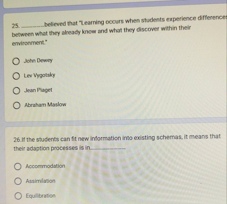 believed that “Learning occurs when students experience difference:
between what they already know and what they discover within their
environment."
John Dewey
Lev Vygotsky
Jean Piaget
Abraham Maslow
26.If the students can fit new information into existing schemas, it means that
their adaption processes is in_
Accommodation
Assimilation
Equilibration