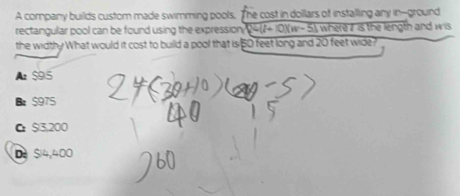 A company builds custom made swimming pools. The cost in dollars of installing any in--ground
rectangular pool can be found using the expression, 24(7+ 10)(w- 5), where7 is the length and wis
the widthy What would it cost to build a pool that is 50 feet long and 20 feet wide?
A $95
Be $975
C $3,200
De Si4,400