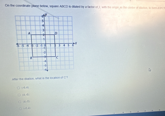 On the coordinate plane bellow, square ABCD is dilated by a factor of 2, with the origin as the center of dilation, to form A'BC
After the dilation, what is the location of C'?
(-6,4)
(4,-5)
(4,-5)
(-5,4)