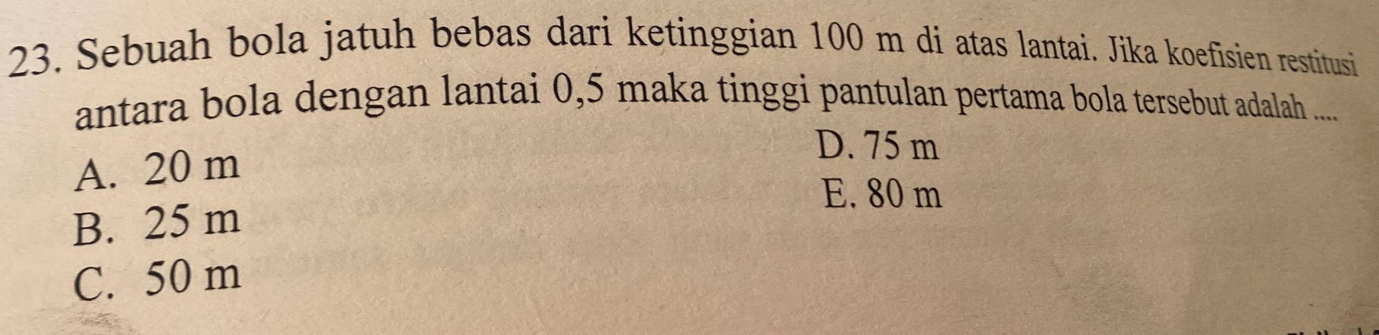 Sebuah bola jatuh bebas dari ketinggian 100 m di atas lantai. Jika koefisien restitusi
antara bola dengan lantai 0,5 maka tinggi pantulan pertama bola tersebut adalah .....
A. 20 m
D. 75 m
E. 80 m
B. 25 m
C. 50 m