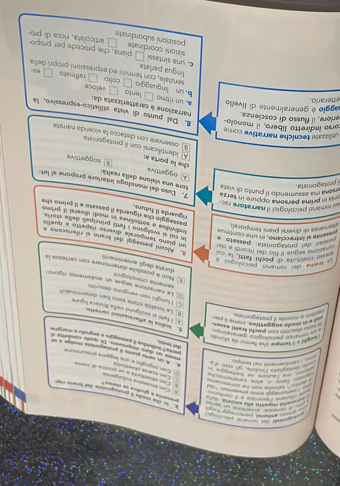 entugemat del rorrianzi psicologic
wn antlerol, persoraggi frag
dl certezre: avvertóno un sanso
rianeitá rispetto alla societá, della
d.  n che modo il protagonista del brano rap
presenta e gíudica se stesso?
wal ofutano lpocrisia e il conformi A] Con eccessiva indulgenza
Ibersonaggi sono presentati "da Con obiettivita e un pizzico di ironia
deeo'', talvolta non ne conosciamo C. Con scarsa obiettività
ed, m lautore re tratteggia in
aweo físico o altre caratteristiche O Con orgoglío e una leggera presuntione
na I cambiamenti nel tempo.
o  dettagliato l'indole, gli statí d'a 4. A un certo puntó il protagonista rivolge a se
stesso un duro rímprovero. Di quala condotta sí
del testo.
pente? Individua il passaggio e segnalo a margine
i eghi e il tempo che fanno da sfond 
e sono descritti con pochi tratti essen.
a un romanzo psicologico generalmen 5. Indica le affermazioni corrette.
rall e in modo soggettivo, come  l pr
epnce o ricorda il protagonista
A] I fatti si svolgono nella Riviera ligure
B] Le località citate sono ben determinabill
I luoghi non vengono descritti
D La narrazione segue un andamento rigoro
samente cronologico
El Non è possíbile determinare con certezza la
durata degli avvenimenti
La trama dei romanzi psicologici à
spesso costituita di pochi fatti, la cu 8. Alcuni passaggi del brano si riferíscono a
narrazione segue il filo dei ricordi e del un piano temporale diverso rispetto a quello
pensieri del protagonista: passato e In cui si svolgono i fatti principali della storia
altemanza di diversí piani temporali.
presente si intrecciano, in una continu Individua e sottolinea in modì diversí II primo
passaggio che riguarda il passato e il primo che
riguarda il futuro.
Nei romanzi psicologici il narratore rac-
onta in prima persona oppure in terza 7. Luso del monologo interiore propone al let-
protagonista.
ersona ma assumendo il punto di vista tore una visione della realtà:
A oggettiva
soggettiva
che lo porta a: A identificarsi con il protagonista
B osservare con distacco la vicenda narrata
utilizzate tecniche narrative come
corso indiretto libero, il monolo- 8. Dal punto di vista stilistico-espressivo, la
eriore, il flusso di coscienza. narrazione è caratterizzata da:
etterario.
laggio è generalmente di livello a. un ritmo □ lento □ veloce
b. un linguaggio □ colto raffinato □es-
senziale, con termini ed espressioni propri della
lingua parlata
c. una sintassi □ sizioni coordinate
piana, che procede per propo-
posizioni subordinate
articolata, ricca di pro-