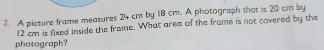 A picture frame measures 24 cm by 18 cm. A photograph that is 20 cm by
12 cm is fixed inside the frame. What area of the frame is not covered by the 
photograph?