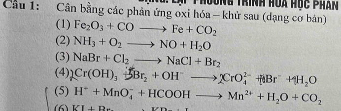 lại phoơng trính hoa học phân 
Câu 1: Cân bằng các phản ứng oxi hóa - khử sau (dạng cơ bản) 
(1) Fe_2O_3+COto Fe+CO_2
(2) NH_3+O_2to NO+H_2O
(3) NaBr+Cl_2to NaCl+Br_2
(4) 2Cr(OH)_3+3Br_2+OH^-to 2CrO_4^((2-)+[0Br^-)+4H_2O
(5) H^++MnO_4^(-+HCOOHto Mn^2+)+H_2O+CO_2
(6) KI⊥ Br