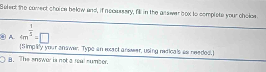 Select the correct choice below and, if necessary, fill in the answer box to complete your choice.
A. 4m^(frac 1)5=□
(Simplify your answer. Type an exact answer, using radicals as needed.)
B. The answer is not a real number.