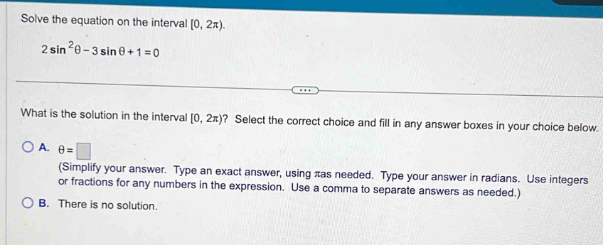 Solve the equation on the interval [0,2π ).
2sin^2θ -3sin θ +1=0
What is the solution in the interval [0,2π ) ? Select the correct choice and fill in any answer boxes in your choice below.
A. θ =□
(Simplify your answer. Type an exact answer, using πas needed. Type your answer in radians. Use integers
or fractions for any numbers in the expression. Use a comma to separate answers as needed.)
B. There is no solution.