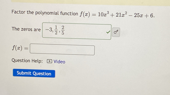 Factor the polynomial function f(x)=10x^3+21x^2-25x+6. 
The zeros are -3,  1/2 ,  2/5 
sigma^4
f(x)=□
Question Help: Video 
Submit Question