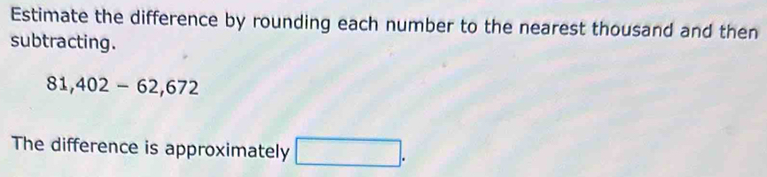 Estimate the difference by rounding each number to the nearest thousand and then 
subtracting.
81,402-62,672
The difference is approximately □.