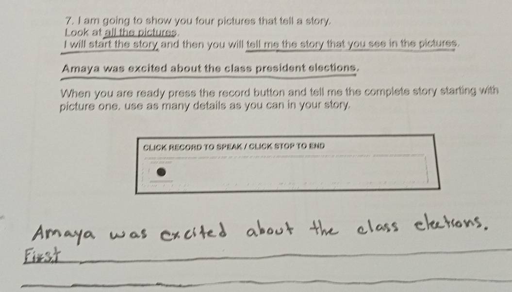 am going to show you four pictures that tell a story. 
Look at all the pictures. 
I will start the story and then you will tell me the story that you see in the pictures. 
Amaya was excited about the class president elections. 
When you are ready press the record button and tell me the complete story starting with 
picture one. use as many details as you can in your story. 
CLICK RECORD TO SPEAK / CLICK STOP TO END 
_ 
_ 
_ 
_