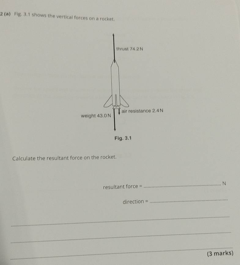 2 (a) Fig. 3.1 shows the vertical forces on a rocket. 
Calculate the resultant force on the rocket. 
resultant force = 
_N
direction =
_ 
_ 
_ 
_ 
(3 marks)