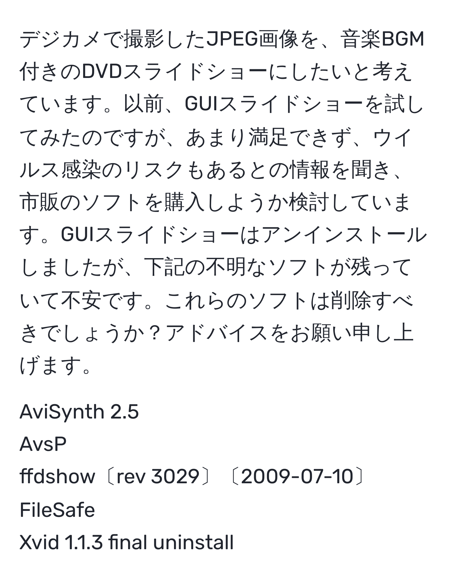 デジカメで撮影したJPEG画像を、音楽BGM付きのDVDスライドショーにしたいと考えています。以前、GUIスライドショーを試してみたのですが、あまり満足できず、ウイルス感染のリスクもあるとの情報を聞き、市販のソフトを購入しようか検討しています。GUIスライドショーはアンインストールしましたが、下記の不明なソフトが残っていて不安です。これらのソフトは削除すべきでしょうか？アドバイスをお願い申し上げます。

AviSynth 2.5
AvsP
ffdshow〔rev 3029〕〔2009-07-10〕
FileSafe
Xvid 1.1.3 final uninstall