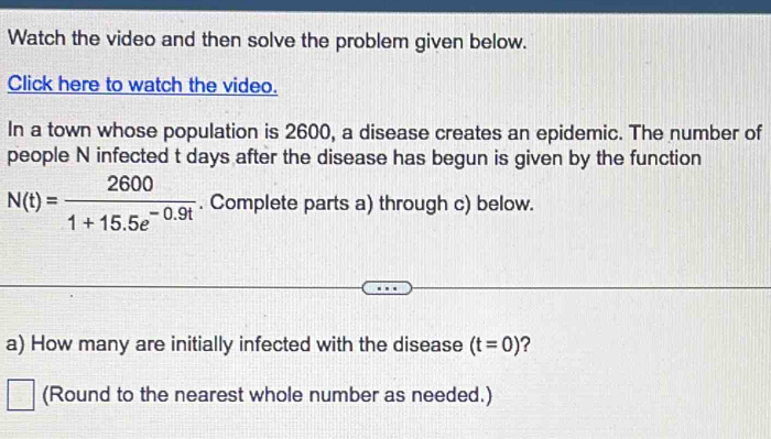 Watch the video and then solve the problem given below. 
Click here to watch the video. 
In a town whose population is 2600, a disease creates an epidemic. The number of 
people N infected t days after the disease has begun is given by the function
N(t)= 2600/1+15.5e^(-0.9t) . Complete parts a) through c) below. 
a) How many are initially infected with the disease (t=0) ? 
(Round to the nearest whole number as needed.)