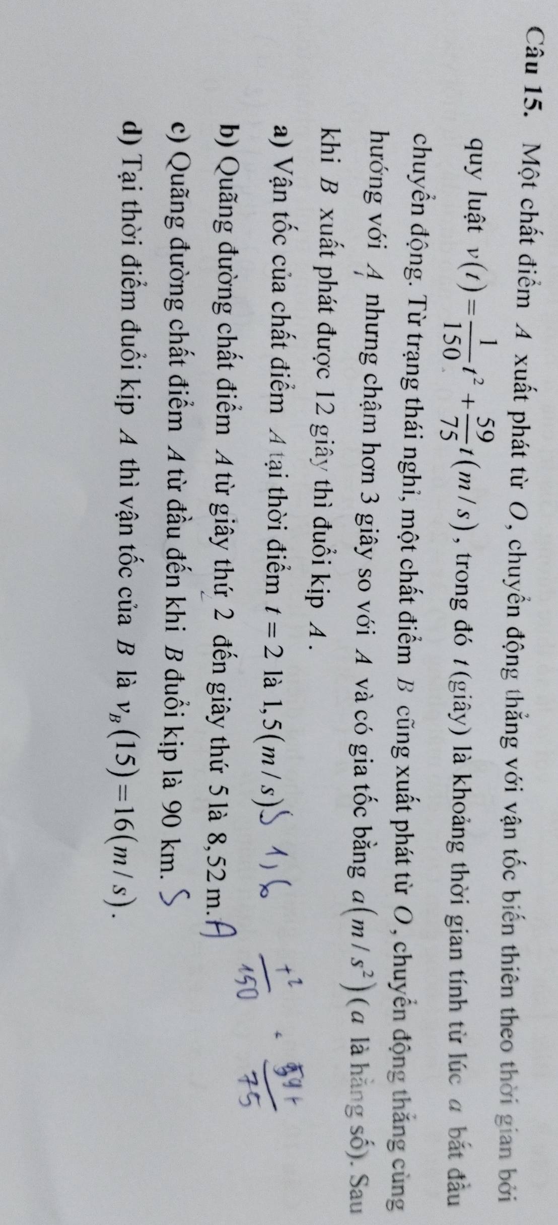 Một chất điểm A xuất phát từ O, chuyển động thẳng với vận tốc biến thiên theo thời gian bởi
quy luật v(t)= 1/150 t^2+ 59/75 t(m/s) , trong đó t(giây) là khoảng thời gian tính từ lúc a bắt đầu
chuyển động. Từ trạng thái nghi, một chất điểm B cũng xuất phát từ O, chuyển động thắng cùng
hướng với A nhưng chậm hơn 3 giây so với A và có gia tốc bằng a(m/s^2) (α là hằng số). Sau
khi B xuất phát được 12 giây thì đuổi kịp A .
a) Vận tốc của chất điểm A tại thời điểm t=2 là l, 5(m/s)
b) Quãng đường chất điểm A từ giây thứ 2 đến giây thứ 5 là 8, 52 m.
c) Quãng đường chất điểm A từ đầu đến khi B đuổi kịp là 90 km.
d) Tại thời điểm đuổi kịp A thì vận tốc của B là v_B(15)=16(m/s).