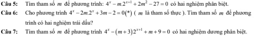 Tìm tham số m đề phương trình: 4^x-m.2^(x+1)+2m^2-27=0 có hai nghiệm phân biệt.
Câu 6: Cho phương trình 4^x-2m.2^x+3m-2=0(*) ( m là tham số thực ). Tìm tham số m để phương
trình có hai nghiệm trái dấu?
Câu 7: Tìm tham số m để phương trình 4^x-(m+3)2^(x+1)+m+9=0 có hai nghiệm dương phân biệt.