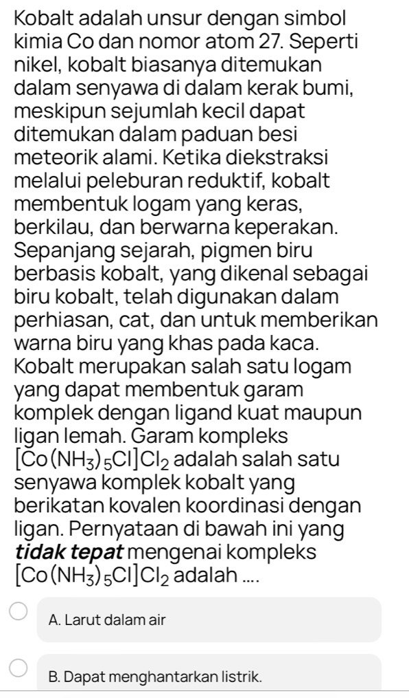 Kobalt adalah unsur dengan simbol
kimia Co dan nomor atom 27. Seperti
nikel, kobalt biasanya ditemukan
dalam senyawa di dalam kerak bumi,
meskipun sejumlah kecil dapat
ditemukan dalam paduan besi
meteorik alami. Ketika diekstraksi
melalui peleburan reduktif, kobalt
membentuk logam yang keras,
berkilau, dan berwarna keperakan.
Sepanjang sejarah, pigmen biru
berbasis kobalt, yang dikenal sebagai
biru kobalt, telah digunakan dalam
perhiasan, cat, dan untuk memberikan
warna biru yang khas pada kaca.
Kobalt merupakan salah satu logam
yang dapat membentuk garam
komplek dengan ligand kuat maupun
ligan lemah. Garam kompleks
[Co(NH_3)_5Cl]Cl_2 adalah salah satu
senyawa komplek kobalt yang
berikatan kovalen koordinasi dengan
ligan. Pernyataan di bawah ini yang
tidak tepat mengenai kompleks
[Co(NH_3)_5Cl]Cl_2 adalah ....
A. Larut dalam air
B. Dapat menghantarkan listrik.