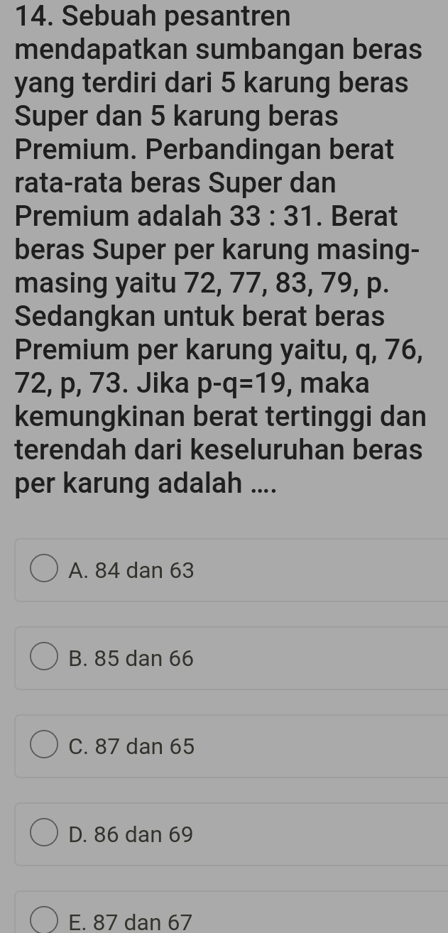 Sebuah pesantren
mendapatkan sumbangan beras
yang terdiri dari 5 karung beras
Super dan 5 karung beras
Premium. Perbandingan berat
rata-rata beras Super dan
Premium adalah 33:31. Berat
beras Super per karung masing-
masing yaitu 72, 77, 83, 79, p.
Sedangkan untuk berat beras
Premium per karung yaitu, q, 76,
72, p, 73. Jika p-q=19 , maka
kemungkinan berat tertinggi dan
terendah dari keseluruhan beras
per karung adalah ....
A. 84 dan 63
B. 85 dan 66
C. 87 dan 65
D. 86 dan 69
E. 87 dan 67