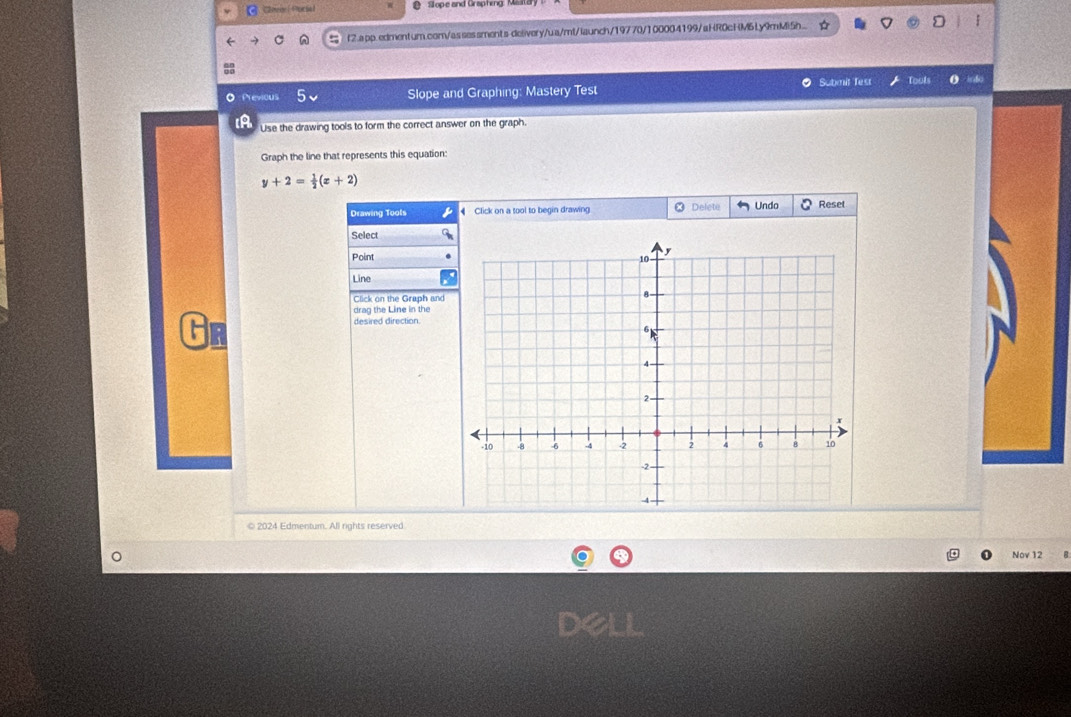 Chnenel Porsal S ope and Graphing M 
f2.app.edmentum.com/assessments-delivery/ua/mt/launch/19770/100004199/aHR0cHM6Ly9mMiSh... 
O Submit Test Toofs 
O Previous Slope and Graphing: Mastery Test 
IA Use the drawing tools to form the correct answer on the graph. 
Graph the line that represents this equation:
y+2= 1/2 (x+2)
Drawing Tools € Click on a tool to begin drawing ] Delete Undo Reset 
Select 
Point 
Line 
Click on the Graph and 
drag the Line in the 
desired direction 
© 2024 Edmentum. All rights reserved 
Nov 12 
Dell