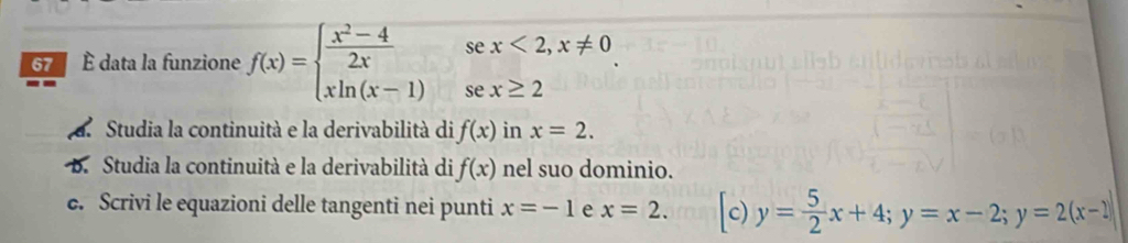 se x<2,x!= 0
É data la funzione f(x)=beginarrayl  (x^2-4)/2x  xln (x-1)endarray. se x≥ 2
Studia la continuità e la derivabilità di f(x) in x=2. 
B. Studia la continuità e la derivabilità di f(x) nel suo dominio. 
e. Scrivi le equazioni delle tangenti nei punti x=-1 e x=2. [c) y= 5/2 x+4; y=x-2; y=2(x-2)