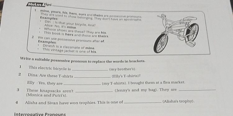 MulonzT 
1 mine, yours, his, hers, ours and theirs are possessive pronouns. 
Examples: They are used to show belonging. They don't have an apostrophe. 
Din : Is that your bicycle, Ana? 
Alice: No, it's mIne. 
Whose shoes are these? They are his. 
This book is hers and those are theirs 
2 We can use possessive pronouns after of. 
Examples: 
Dinesh is a classmate of mine 
This vintage jacket is one of his. 
Write a suitable possessive pronoun to replace the words in brackets. 
1 This electric bicycle is_ 
(my brother's). 
2 Dina: Are these T-shirts _(Elly's T-shirts)? 
Elly : Yes, they are _(my T-shirts). I bought them at a flea market. 
3 These knapsacks aren't _(Jenny's and my bag). They are_ 
(Monica and Putri's). 
4 Alisha and Sivan have won trophies. This is one of _(Alisha's trophy). 
Interrogative Pronouns